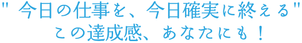 ”今日の仕事を、今日確実に終える”この達成感、あなたにも！